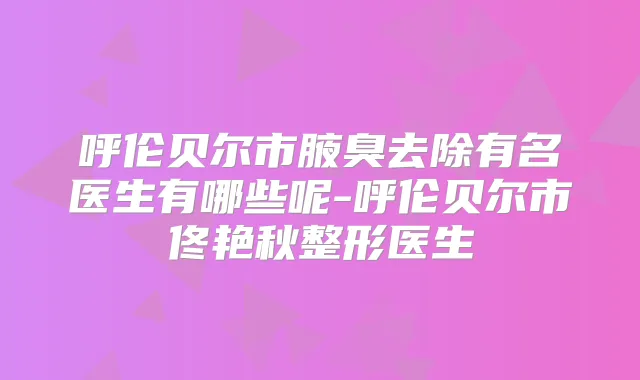 呼伦贝尔市腋臭去除有名医生有哪些呢-呼伦贝尔市佟艳秋整形医生