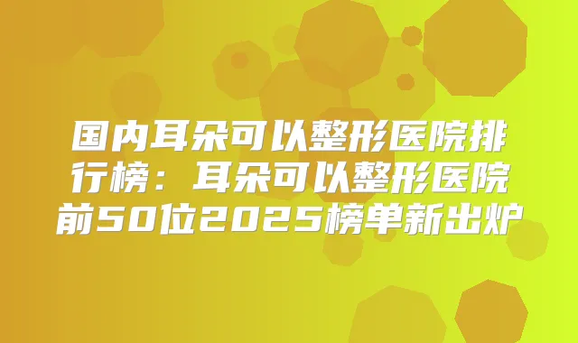 国内耳朵可以整形医院排行榜:耳朵可以整形医院前50位2025榜单新出炉
