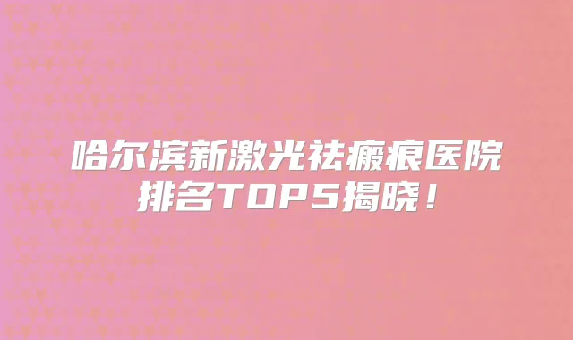 哈尔滨新激光祛瘢痕医院排名TOP5揭晓！