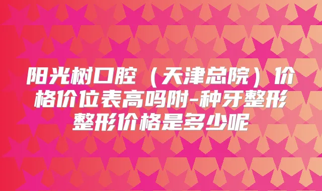 阳光树口腔（天津总院）价格价位表高吗附-种牙整形整形价格是多少呢