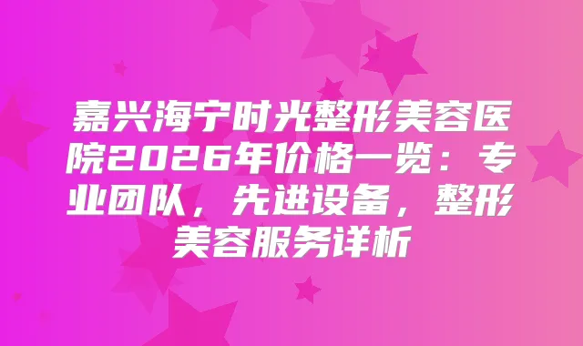嘉兴海宁时光整形美容医院2026年价格一览:专业团队,先进设备,整形美容服务详析