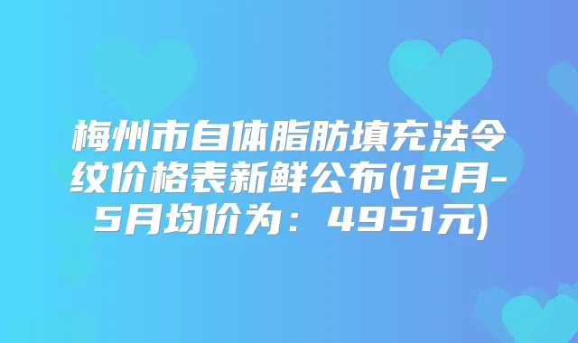 梅州市自体脂肪填充法令纹价格表新鲜公布(12月-5月均价为：4951元)