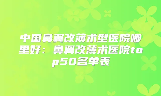中国鼻翼改薄术型医院哪里好：鼻翼改薄术医院top50名单表