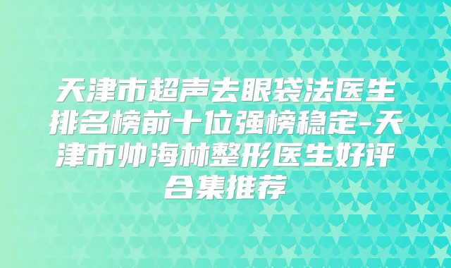 天津市超声去眼袋法医生排名榜前十位强榜稳定-天津市帅海林整形医生好评合集推荐