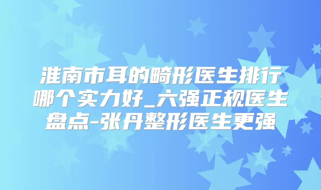 淮南市耳的畸形医生排行哪个实力好_六强正规医生盘点-张丹整形医生更强