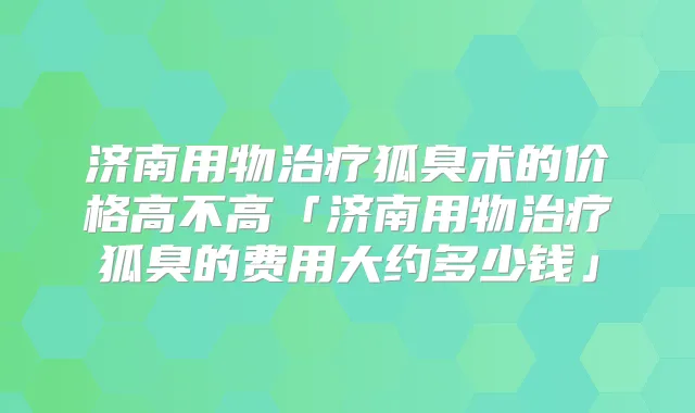 济南用物狐臭术的价格高不高「济南用物狐臭的费用大约多少钱」