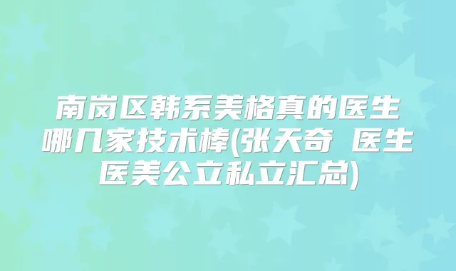 南岗区韩系美格真的医生哪几家技术棒(张天奇‌医生医美公立私立汇总)