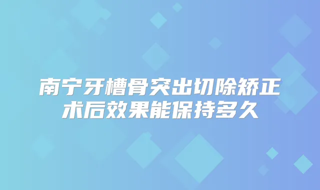 南宁牙槽骨突出切除矫正术后效果能保持多久