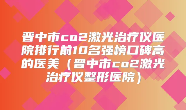晋中市co2激光仪医院排行前10名强榜口碑高的医美(晋中市co2激光仪整形医院)