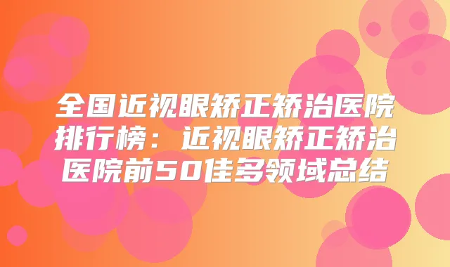 全国近视眼矫正矫治医院排行榜：近视眼矫正矫治医院前50佳多领域总结