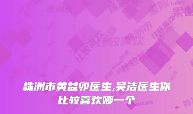 株洲市黄益卯医生,吴洁医生你比较喜欢哪一个