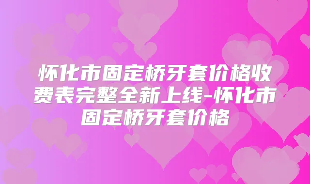 怀化市固定桥牙套价格收费表完整全新上线-怀化市固定桥牙套价格