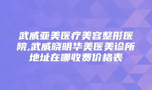 武威亚美医疗美容整形医院,武威晓明华美医美诊所地址在哪收费价格表