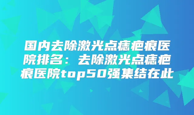 国内去除激光点痣疤痕医院排名：去除激光点痣疤痕医院top50强集结在此