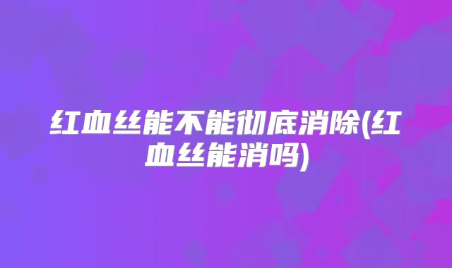 红血丝能不能彻底消除(红血丝能消吗)