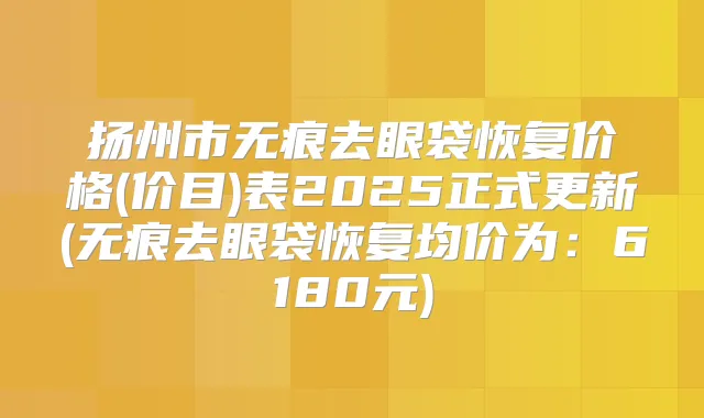 扬州市无痕去眼袋恢复价格(价目)表2025正式更新(无痕去眼袋恢复均价为：6180元)