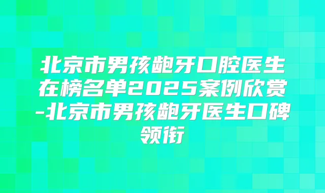 北京市男孩龅牙口腔医生在榜名单2025案例欣赏-北京市男孩龅牙医生口碑领衔
