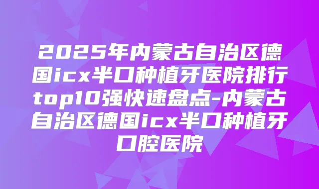 2025年内蒙古自治区德国icx半口种植牙医院排行top10强快速盘点-内蒙古自治区德国icx半口种植牙口腔医院