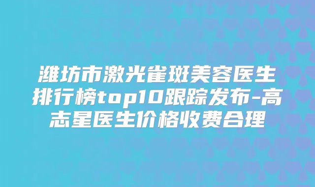 潍坊市激光雀斑美容医生排行榜top10跟踪发布-高志星医生价格收费合理
