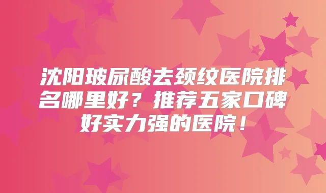 沈阳玻尿酸去颈纹医院排名哪里好？推荐五家口碑好实力强的医院！