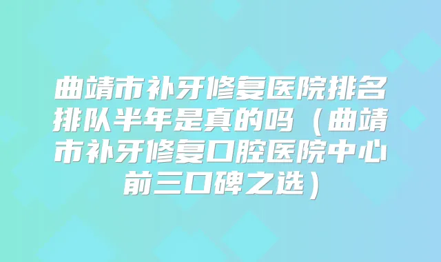 曲靖市补牙修复医院排名排队半年是真的吗（曲靖市补牙修复口腔医院中心前三口碑之选）