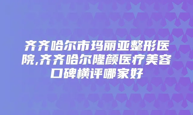 齐齐哈尔市玛丽亚整形医院,齐齐哈尔隆颜医疗美容口碑横评哪家好