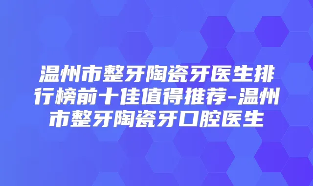 温州市整牙陶瓷牙医生排行榜前十佳值得推荐-温州市整牙陶瓷牙口腔医生