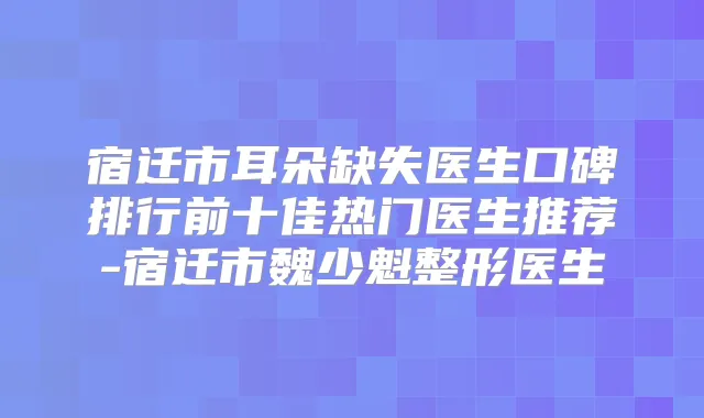宿迁市耳朵缺失医生口碑排行前十佳热门医生推荐-宿迁市魏少魁整形医生