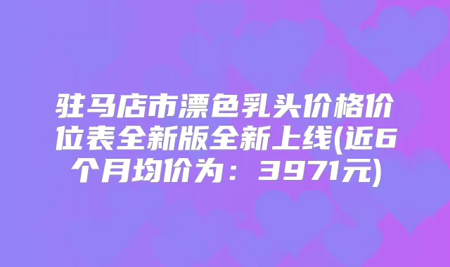 驻马店市漂色乳头价格价位表全新版全新上线(近6个月均价为:3971元)