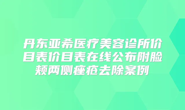 丹东亚希医疗美容诊所价目表价目表在线公布附脸颊两侧痤疮去除案例