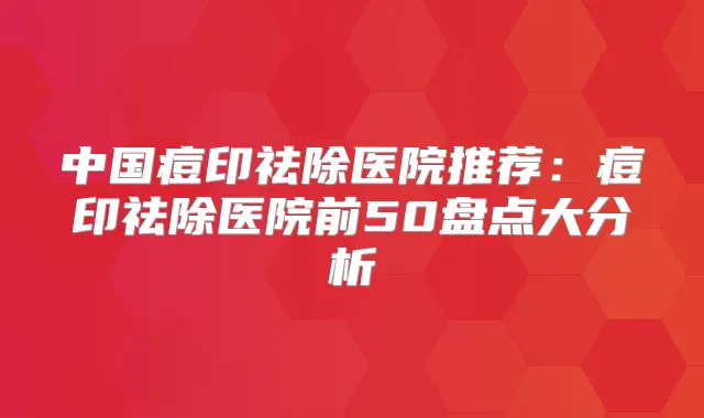 中国痘印祛除医院推荐:痘印祛除医院前50盘点大分析