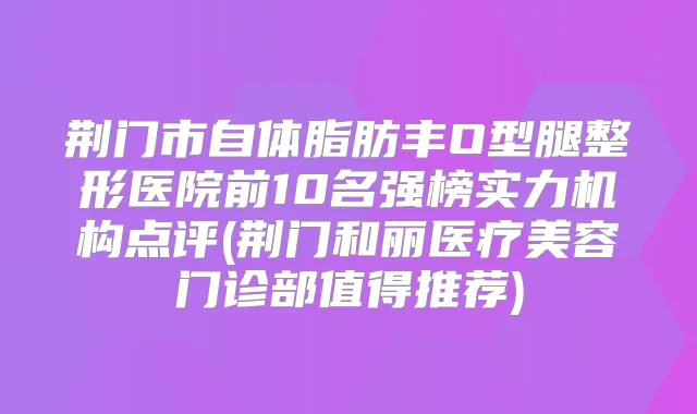 荆门市自体脂肪丰O型腿整形医院前10名强榜实力机构点评(荆门和丽医疗美容门诊部值得推荐)