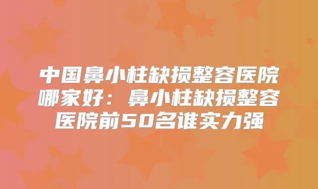 中国鼻小柱缺损整容医院哪家好：鼻小柱缺损整容医院前50名谁实力强