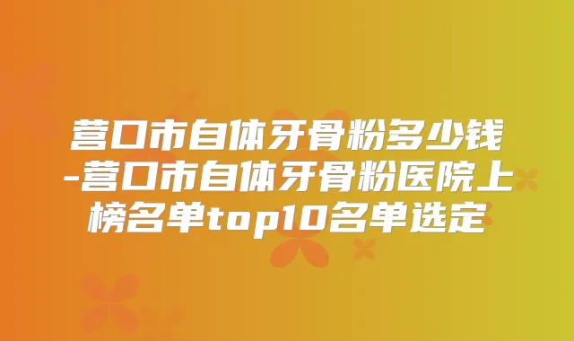 营口市自体牙骨粉多少钱-营口市自体牙骨粉医院上榜名单top10名单选定