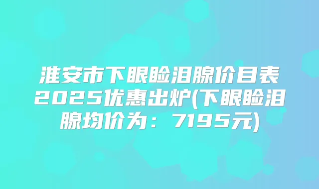 淮安市下眼睑泪腺价目表2025优惠出炉(下眼睑泪腺均价为：7195元)