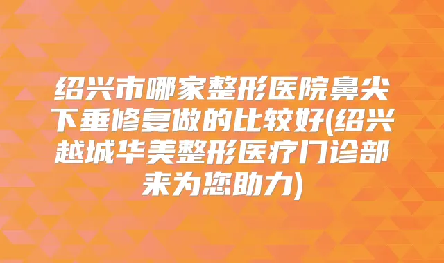 绍兴市哪家整形医院鼻尖下垂修复做的比较好(绍兴越城华美整形医疗门诊部来为您助力)