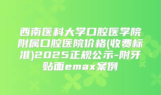 西南医科大学口腔医学院附属口腔医院价格(收费标准)2025正规公示-附牙贴面emax案例