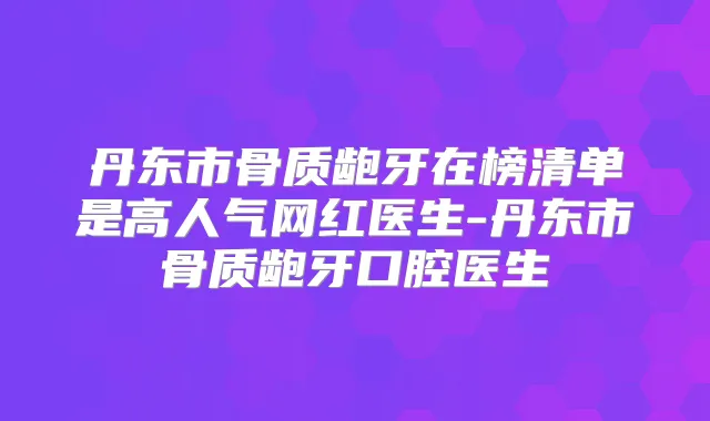 丹东市骨质龅牙在榜清单是高人气网红医生-丹东市骨质龅牙口腔医生