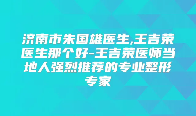 济南市朱国雄医生,王吉荣医生那个好-王吉荣医师当地人强烈推荐的专业整形专家