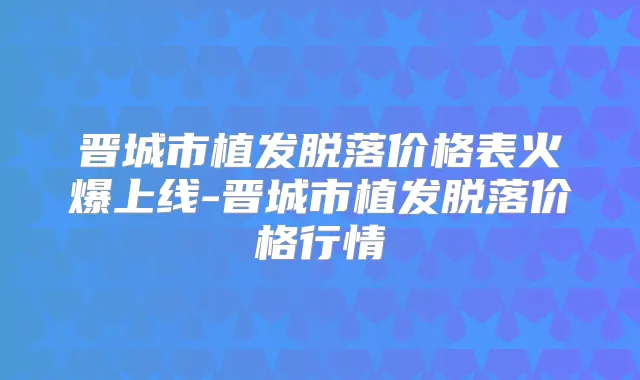 晋城市植发脱落价格表火爆上线-晋城市植发脱落价格行情