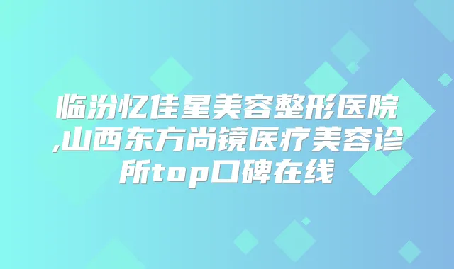 临汾忆佳星美容整形医院,山西东方尚镜医疗美容诊所top口碑在线
