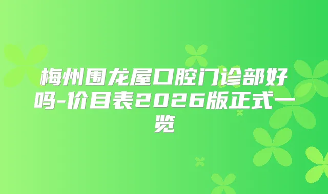 梅州围龙屋口腔门诊部好吗-价目表2026版正式一览