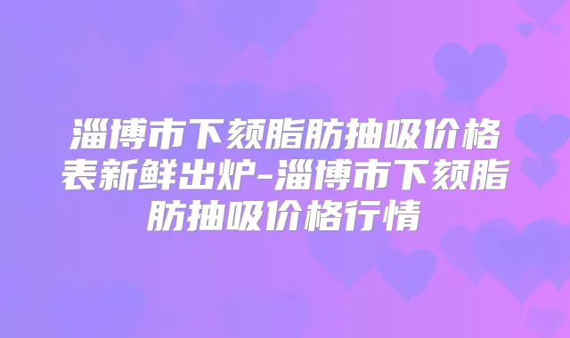 淄博市下颏脂肪抽吸价格表新鲜出炉-淄博市下颏脂肪抽吸价格行情