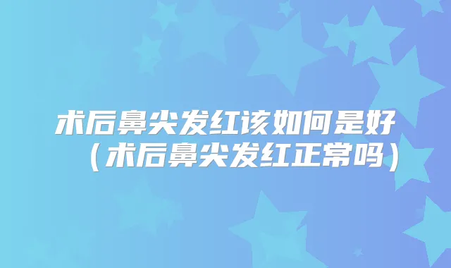 术后鼻尖发红该如何是好（术后鼻尖发红正常吗）