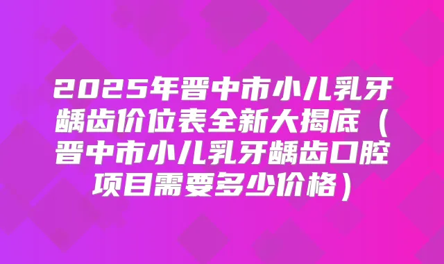 2025年晋中市小儿乳牙龋齿价位表全新大揭底（晋中市小儿乳牙龋齿口腔项目需要多少价格）