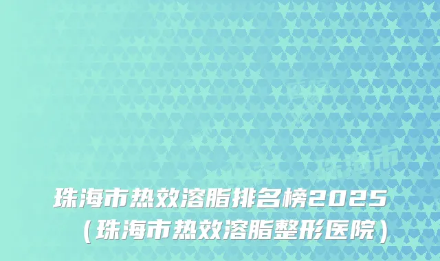 珠海市热效溶脂排名榜2025（珠海市热效溶脂整形医院）