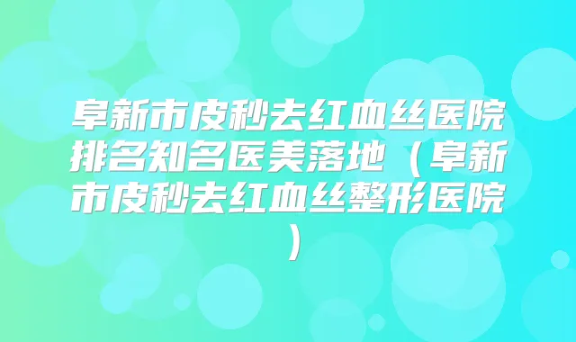 阜新市皮秒去红血丝医院排名知名医美落地(阜新市皮秒去红血丝整形医院)