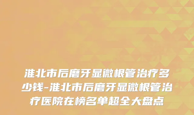 淮北市后磨牙显微根管多少钱-淮北市后磨牙显微根管医院在榜名单超全大盘点