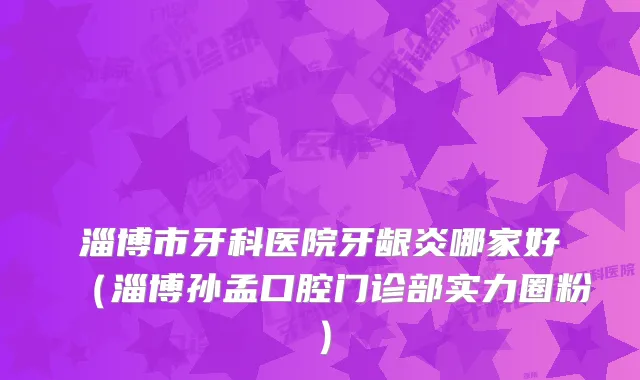 淄博市牙科医院牙龈炎哪家好（淄博孙孟口腔门诊部实力圈粉）