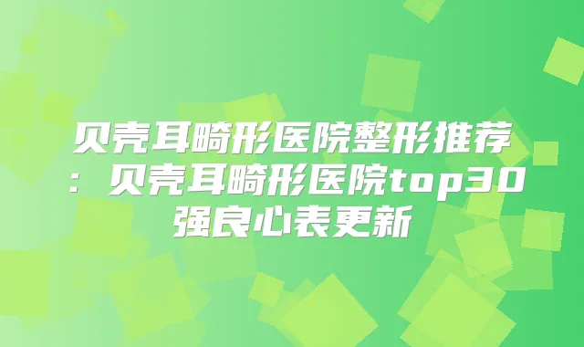 贝壳耳畸形医院整形推荐：贝壳耳畸形医院top30强良心表更新